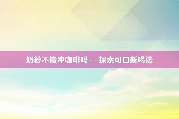 奶粉不错冲咖啡吗——探索可口新喝法