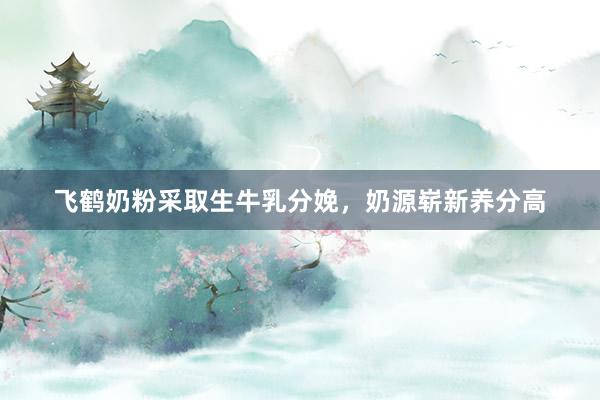 飞鹤奶粉采取生牛乳分娩，奶源崭新养分高