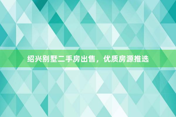 绍兴别墅二手房出售，优质房源推选