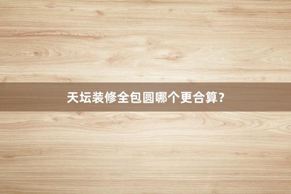 天坛装修全包圆哪个更合算?