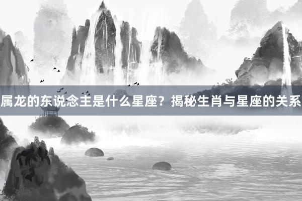 属龙的东说念主是什么星座？揭秘生肖与星座的关系