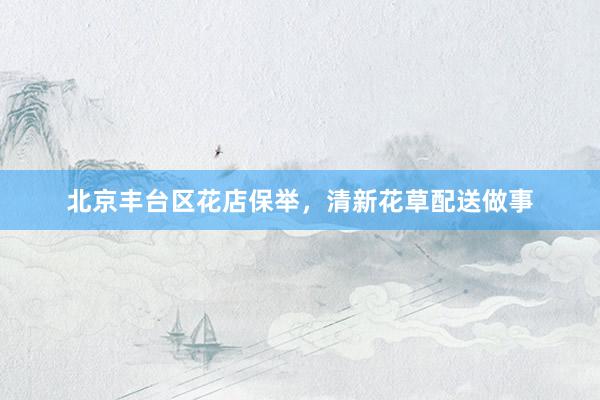 北京丰台区花店保举，清新花草配送做事