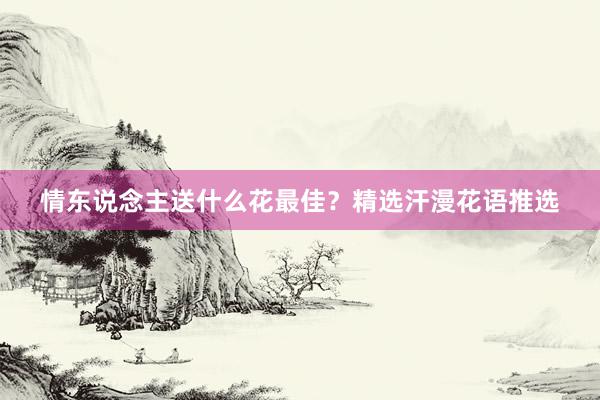 情东说念主送什么花最佳？精选汗漫花语推选