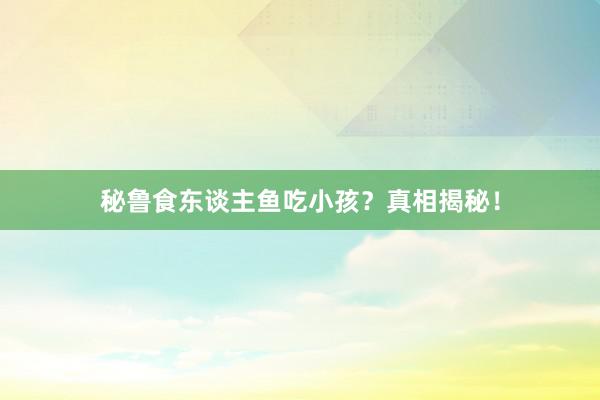 秘鲁食东谈主鱼吃小孩？真相揭秘！